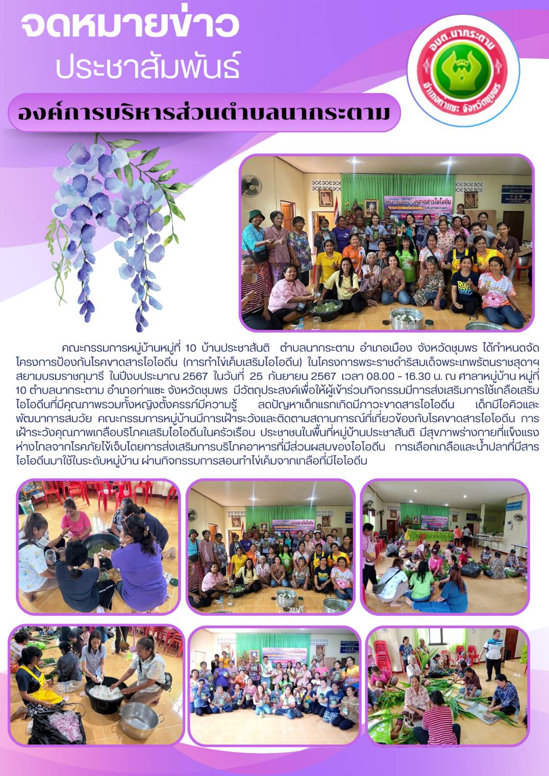 คณะกรรมการหมู่บ้านหมู่ที่ 10 บ้านประชาสันติ  ตำบลนากระตาม อำเภอเมือง จังหวัดชุมพร ได้กำหนดจัดโครงการป้องกันโรคขาดสารไอโอดีน (การทำไข่เค็มเสริมไอโอดีน) ในโครงการพระราชดำริสมเด็จพระเทพรัตนราชสุดา ฯ สยามบรมราชกุมารี  ในปีงบประมาณ 2567  ในวันที่  25  กันยายน 2567  เวลา 08.00 – 16.30 น. ณ ศาลาหมู่บ้าน หมู่ที่ 10 ตำบลนากระตาม อำเภอท่าแซะ จังหวัดชุมพร               มีวัตถุประสงค์เพื่อให้ผู้เข้าร่วมกิจกรรมมีการส่งเสริมการใช้เกลือเสริมไอโอดีนที่มีคุณภาพรวมทั้งหญิงตั้งครรภ์มีความรู้ ลดปัญหาเด็กแรกเกิดมีภาวะขาดสารไอโอดีน เด็กมีไอคิวและพัฒนาการสมวัย คณะกรรมการหมู่บ้านมีการเฝ้าระวังและติดตามสถานการณ์ที่เกี่ยวข้องกับโรคขาดสารไอโอดีน การเฝ้าระวังคุณภาพเกลือบริโภคเสริมไอโอดีนในครัวเรือน ประชาชนในพื้นที่หมู่บ้านประชาสันติ มีสุขภาพร่างกายที่แข็งแรงห่างไกลจากโรคภัยไข้เจ็บโดยการส่งเสริมการบริโภคอาหารที่มีส่วนผสมของไอโอดีน การเลือกเกลือและน้ำปลาที่มีสารไอโอดีนมาใช้ในระดับหมู่บ้าน ผ่านกิจกรรมการสอนทำไข่เค็มจากเกลือที่มีไอโอดีน