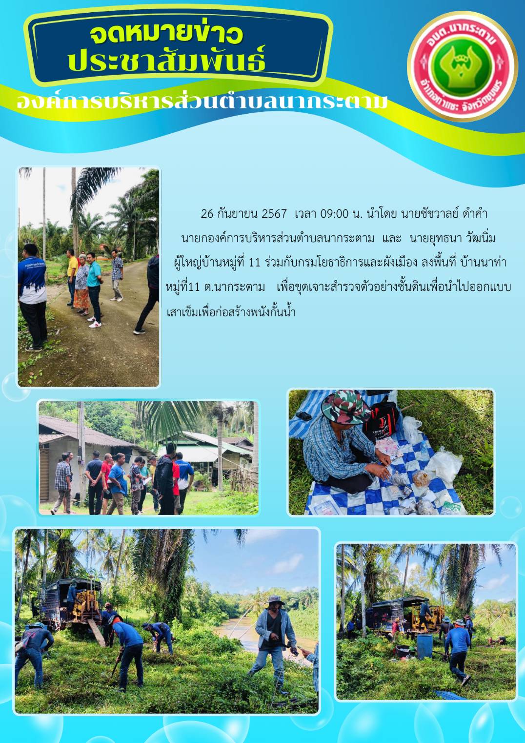 26 กันยายน 2567  เวลา 09:00 น. นำโดย นายชัชวาลย์ ดำคำ 
นายกองค์การบริหารส่วนตำบลนากระตาม  และ  นายยุทธนา วัฒนิ่ม
 ผู้ใหญ่บ้านหมู่ที่ 11 ร่วมกับกรมโยธาธิการและผังเมือง ลงพื้นที่ บ้านนาท่า
 หมู่ที่11 ต.นากระตาม   เพื่อขุดเจาะสำรวจตัวอย่างชั้นดินเพื่อนำไปออกแบบ เสาเข็มเพื่อก่อสร้างพนังกั้นน้ำ